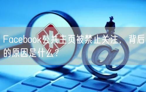 Facebook公共主页被禁止关注，背后的原因是什么？